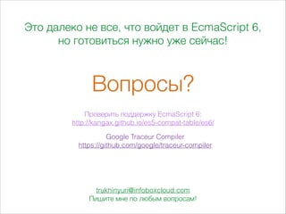 Это далеко не все, что войдет в EcmaScript 6,
но готовиться нужно уже сейчас!
Вопросы?
Проверить поддержку EcmaScript 6:
http://kangax.github.io/es5-compat-table/es6/
Google Traceur Compiler
https://github.com/google/traceur-compiler
trukhinyuri@infoboxcloud.com
Пишите мне по любым вопросам!
 