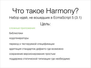 Что такое Harmony?
Набор идей, не вошедших в EcmaScript 5 (3.1)
Цель:
сложные приложения
переход к тестируемой спецификации
адаптация стандартов дефакто где возможно
сохранение версионирования простым
поддержка статической типизации где необходимо
библиотеки
кодогенераторы
 
