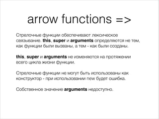 arrow functions =>
Стрелочные функции обеспечивают лексическое
связывание. this, super и arguments определяются не тем,
как функции были вызваны, а тем - как были созданы.
!
this, super и arguments не изменяются на протяжении
всего цикла жизни функции.
!
Стрелочные функции не могут быть использованы как
конструктор - при использовании new будет ошибка.
!
Собственное значение arguments недоступно.
 