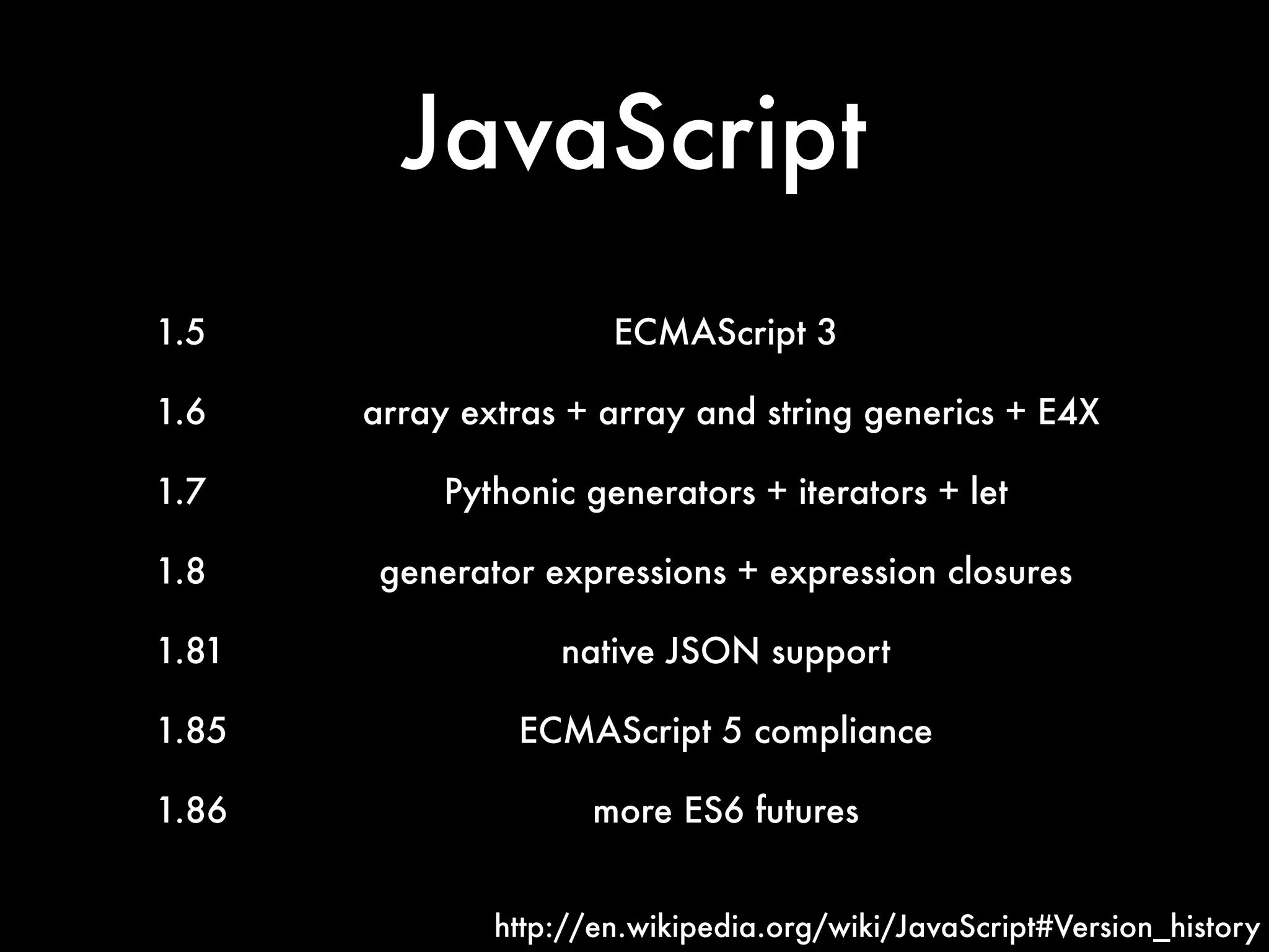 JavaScript
1.5 ECMAScript 3
1.6 array extras + array and string generics + E4X
1.7 Pythonic generators + iterators + let
1.8 generator expressions + expression closures
1.81 native JSON support
1.85 ECMAScript 5 compliance
1.86 more ES6 futures
http://en.wikipedia.org/wiki/JavaScript#Version_history
 