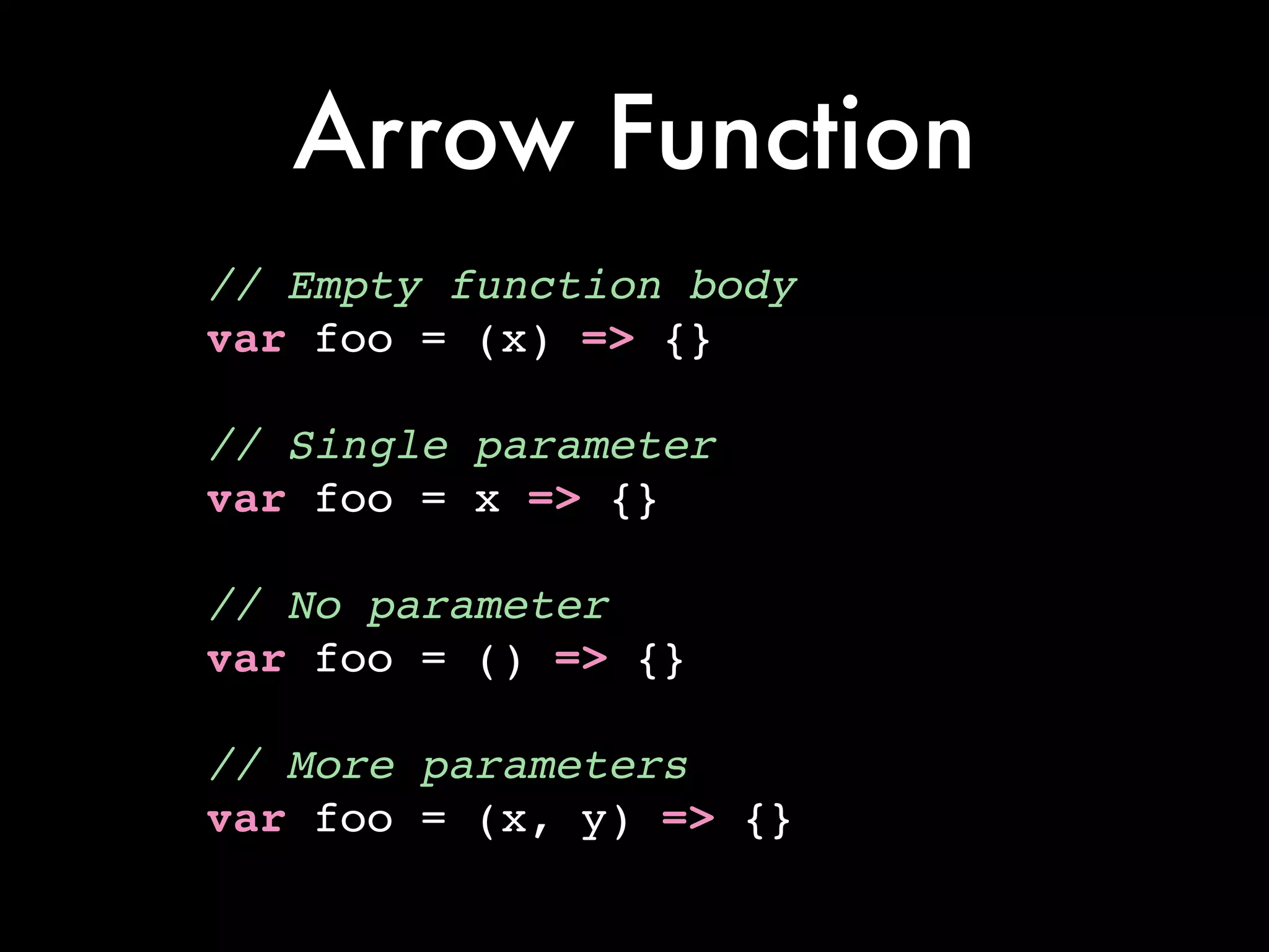 Arrow Function
// Empty function body!
var foo = (x) => {}!
!
// Single parameter!
var foo = x => {}!
!
// No parameter!
var foo = () => {}!
!
// More parameters!
var foo = (x, y) => {}
 