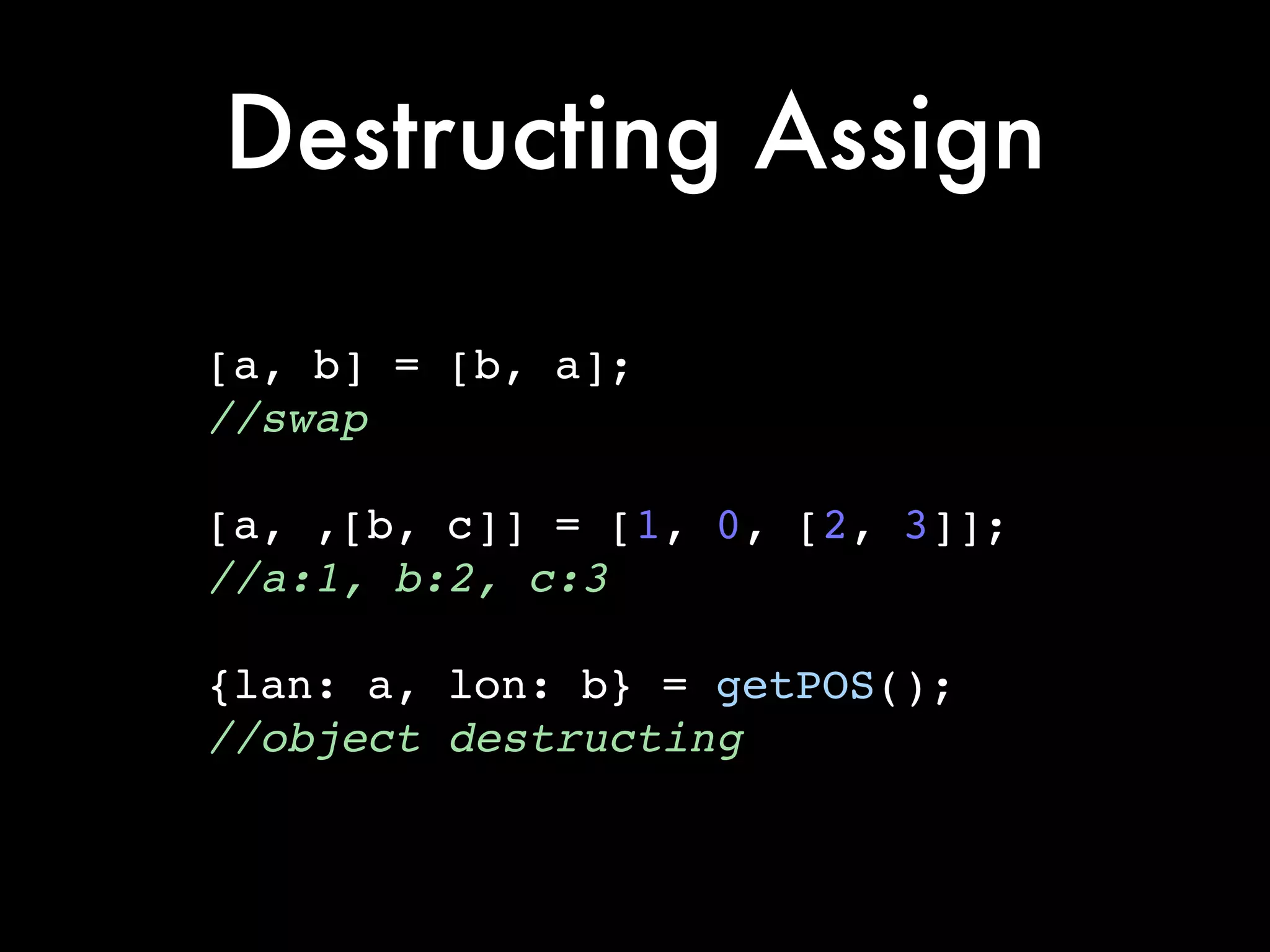 Destructing Assign
[a, b] = [b, a];!
//swap!
!
[a, ,[b, c]] = [1, 0, [2, 3]];!
//a:1, b:2, c:3!
!
{lan: a, lon: b} = getPOS();!
//object destructing
 
