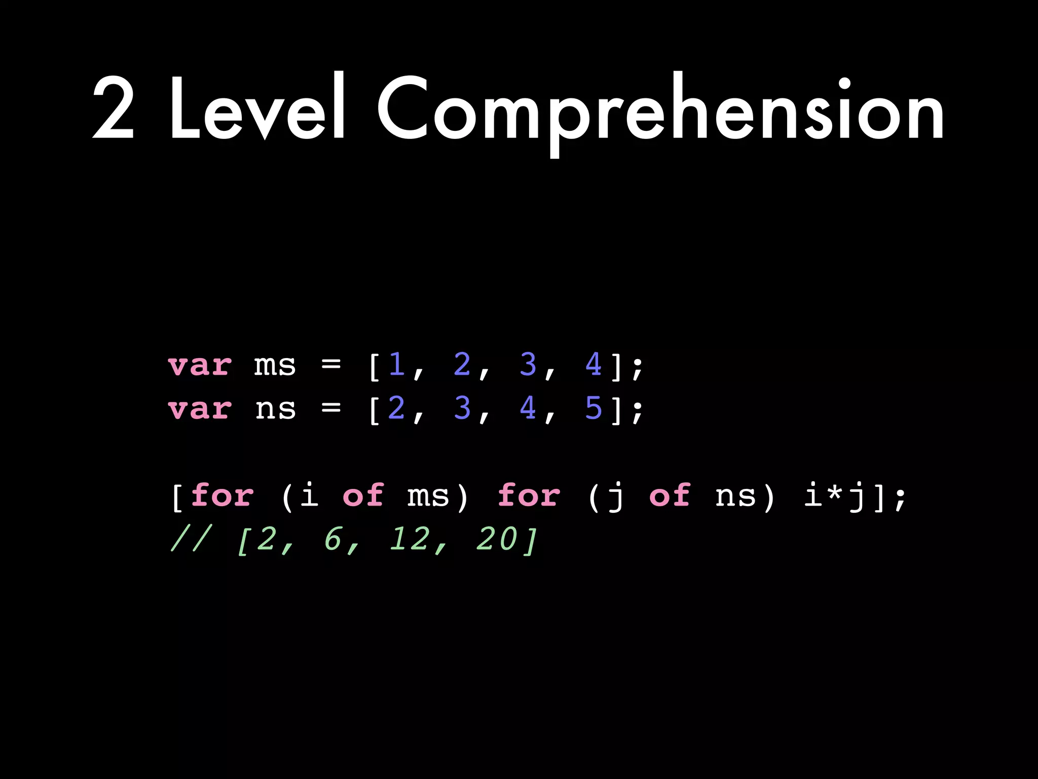 2 Level Comprehension
var ms = [1, 2, 3, 4];!
var ns = [2, 3, 4, 5];!
!
[for (i of ms) for (j of ns) i*j];!
// [2, 6, 12, 20]
 