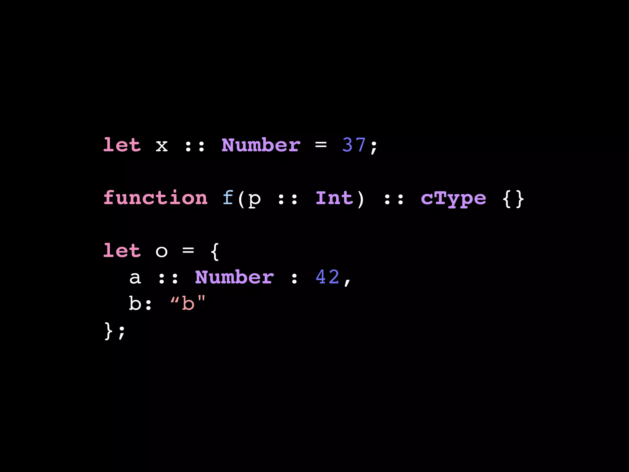 let x :: Number = 37;!
!
function f(p :: Int) :: cType {}!
!
let o = {!
a :: Number : 42,!
b: “b"!
};
 