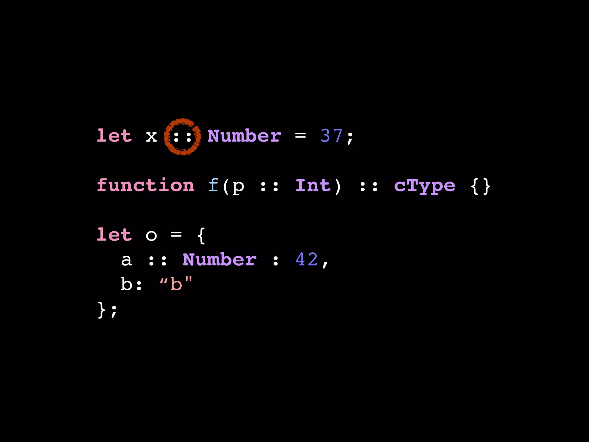 let x :: Number = 37;!
!
function f(p :: Int) :: cType {}!
!
let o = {!
a :: Number : 42,!
b: “b"!
};
 