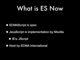 What is ES Now
⚈ ECMAScript is spec
⚈ JavaScript is implementation by Mozilla
⚈ IE’s: JScript
⚈ Host by ECMA International
 