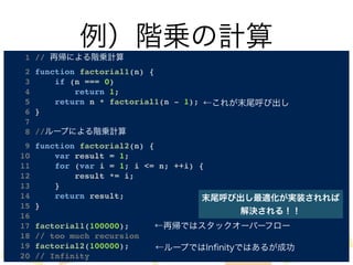 例）階乗の計算 
1 // 再帰による階乗計算! 
2 function factorial1(n) {! 
3 if (n === 0)! 
4 return 1;! 
5 return n * factorial1(n - 1);! 
6 }! 
7 ! 
8 //ループによる階乗計算! 
9 function factorial2(n) {! 
10 var result = 1;! 
11 for (var i = 1; i <= n; ++i) {! 
12 result *= i;! 
13 }! 
14 return result;! 
15 }! 
16 ! 
17 factorial1(100000);! 
18 // too much recursion! 
19 factorial2(100000);! 
20 // Infinity 
@k_matsuzaki さんに指摘して 
もらいました。これでは最適化 
されません。正しくは↓ 
←これが末尾呼び出し 
function factorial1(n, acc) { 
if (n == 0) 
return acc; 
return factorial1(n - 1, n * acc); 
末尾呼び出し最適化が実装されれば 
解決される！！ 
} 
←再帰ではスタックオーバーフロー 
←ループではInfinityではあるが成功 
factorial1(100000, 1); 
 