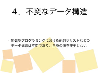 ４．不変なデータ構造 
• 関数型プログラミングにおける配列やリストなどの 
データ構造は不変であり、自身の値を変更しない 
 