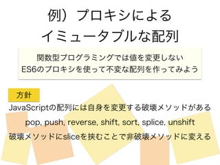 例）プロキシによる 
イミュータブルな配列 
関数型プログラミングでは値を変更しない 
ES6のプロキシを使って不変な配列を作ってみよう 
方針 
JavaScriptの配列には自身を変更する破壊メソッドがある 
pop, push, reverse, shift, sort, splice, unshift 
破壊メソッドにsliceを挟むことで非破壊メソッドに変える 
 