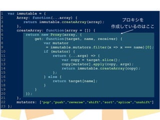 1 var immutable = { 
2 Array: function(...array) { 
プロキシを 
3 return immutable.createArray(array); 
4 }, 
5 createArray: function(array = []) { 
6 return new Proxy(array, { 
7 get: function(target, name, receiver) { 
8 var mutator 
9 = immutable.mutators.filter(x => x === name)[0]; 
10 if (mutator) { 
11 return (...args) => { 
12 var copy = target.slice(); 
13 copy[mutator].apply(copy, args); 
14 return immutable.createArray(copy); 
15 }; 
16 } else { 
17 return target[name]; 
18 } 
19 } 
20 }); 
21 }, 
22 mutators: ["pop","push","reverse","shift","sort","splice","unshift"] 
23 }; 
作成しているのはここ 
 