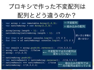 プロキシで作った不変配列は 
配列とどう違うのか？ 
! 
1 var array = new immutable.Array(1,2,3); 
2 var nativeArray = new Array(1,2,3); 
3 
4 array[array.length - 1]; //3 
5 nativeArray[nativeArray.length - 1]; //3 
6 
7 for (var v of array) console.log(v); //1 2 3 
8 for (var v of nativeArray) console.log(v); //1 2 3 
9 
10 
11 var result = array.push(4).reverse(); //[4,3,2,1] 
12 array === result; //false 
13 array; //[1,2,3] 
14 
15 nativeArray.push(4); 
16 var nativeResult = nativeArray.reverse(); //[4,3,2,1] 
17 nativeResult === nativeResult; //true 
18 nativeArray; //[4,3,2,1] 
←不変配列 
←組み込みの配列 
使い方と挙動に 
違いはない 
不変配列では元の配列は 
変わっていない 
組み込みの配列では 
元の配列は変わっている 
 