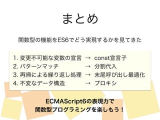 まとめ 
関数型の機能をES6でどう実現するかを見てきた 
1. 変更不可能な変数の宣言 
2. パターンマッチ 
3. 再帰による繰り返し処理 
4. 不変なデータ構造 
→ const宣言子 
→ 分割代入 
→ 末尾呼び出し最適化 
→ プロキシ 
ECMAScript6の表現力で 
関数型プログラミングを楽しもう！ 
