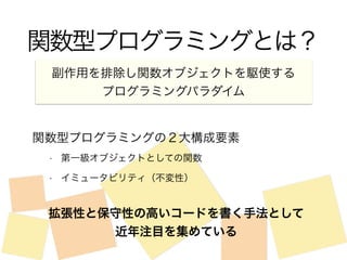 関数型プログラミングとは？ 
副作用を排除し関数オブジェクトを駆使する 
プログラミングパラダイム 
関数型プログラミングの２大構成要素 
• 第一級オブジェクトとしての関数 
• イミュータビリティ（不変性） 
拡張性と保守性の高いコードを書く手法として 
近年注目を集めている 
 
