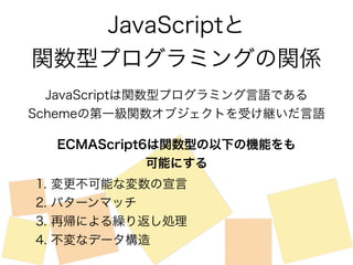 JavaScriptと 
関数型プログラミングの関係 
JavaScriptは関数型プログラミング言語である 
Schemeの第一級関数オブジェクトを受け継いだ言語 
ECMAScript6は関数型の以下の機能をも 
可能にする 
1. 変更不可能な変数の宣言 
2. パターンマッチ 
3. 再帰による繰り返し処理 
4. 不変なデータ構造 
 