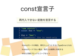 const宣言子 
再代入できない変数を宣言する 
1 "use strict"; 
2 const foo = "foo"; 
3 
4 foo = “bar”; 
5 //TypeError: foo is read-only 
※strictモードの場合、再代入しようとするとTypeErrorとなる 
※strictモードでない場合、再代入は暗黙に失敗する 
※letと同様ブロックスコープをもつ 
 