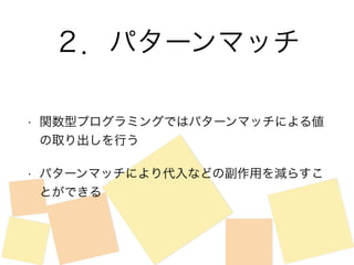 ２．パターンマッチ 
• 関数型プログラミングではパターンマッチによる値 
の取り出しを行う 
• パターンマッチにより代入などの副作用を減らすこ 
とができる 
 