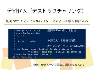 分割代入（デストラクチャリング） 
配列やオブジェクトからパターンによって値を抽出する 
配列パターンによる抽出 
1 var [a,b] = [1,2];! 
2 console.log(a, b);! 
3 // 1 2! 
4 ! 
5 [b, a] = [a,b];! 
6 ! 
7! 
8 var {name: name, family: {sister: sister}} ! 
分割代入による値の交換 
オブジェクトパターンによる抽出 
! ! ! ! ! ! = {name: 'John Doe', family: {sister: 1}}! 
9 console.log(name, sister);! 
10 // "John Doe" 1 
※for in/ofループや関数の引数でも使えます 
 