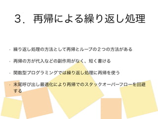 ３．再帰による繰り返し処理 
• 繰り返し処理の方法として再帰とループの２つの方法がある 
• 再帰の方が代入などの副作用がなく、短く書ける 
• 関数型プログラミングでは繰り返し処理に再帰を使う 
• 末尾呼び出し最適化により再帰でのスタックオーバーフローを回避 
する 
 