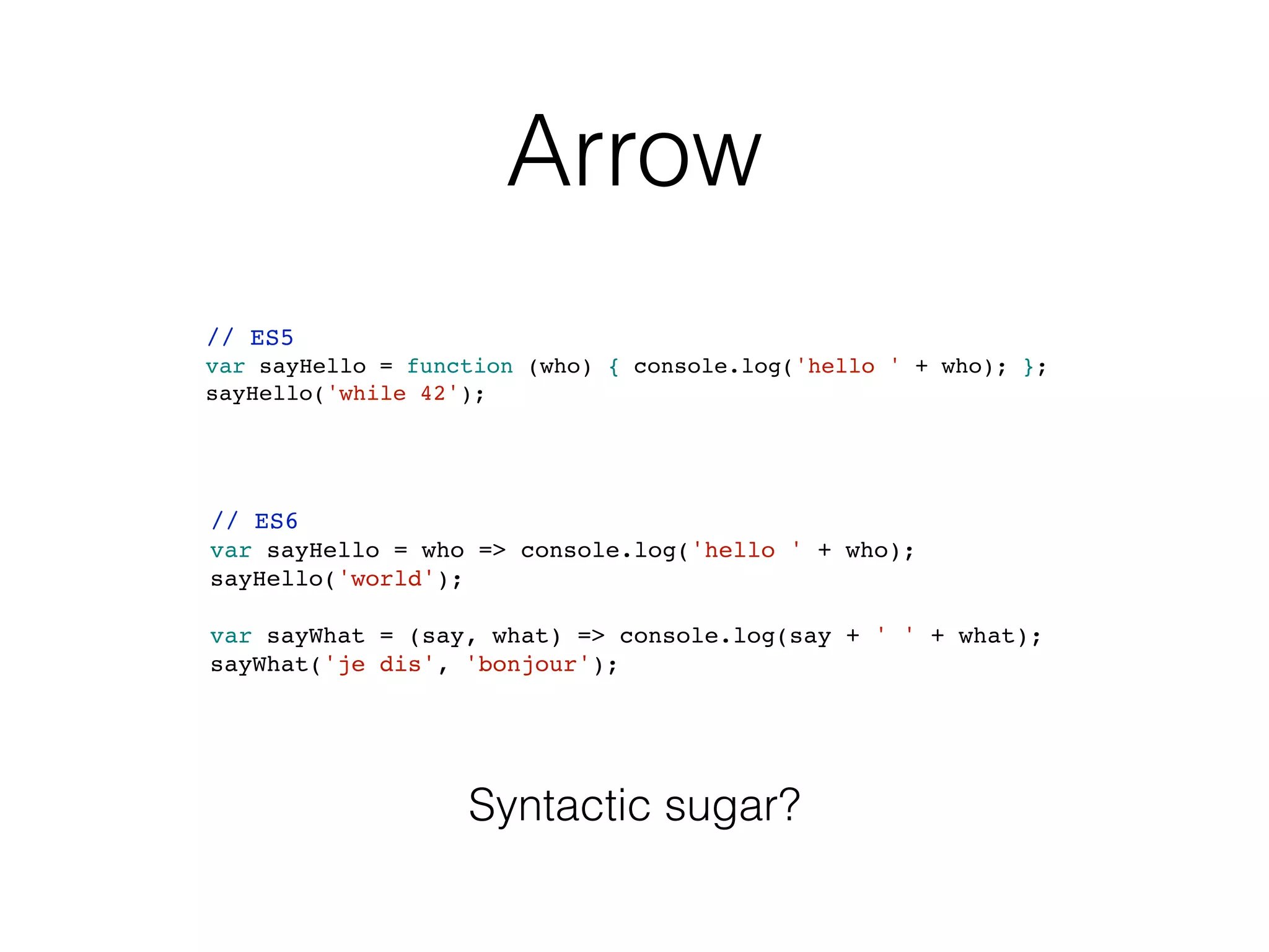 Arrow
// ES5
var sayHello = function (who) { console.log('hello ' + who); };
sayHello('while 42');
// ES6
var sayHello = who => console.log('hello ' + who);
sayHello('world');
var sayWhat = (say, what) => console.log(say + ' ' + what);
sayWhat('je dis', 'bonjour');
Syntactic sugar?
 