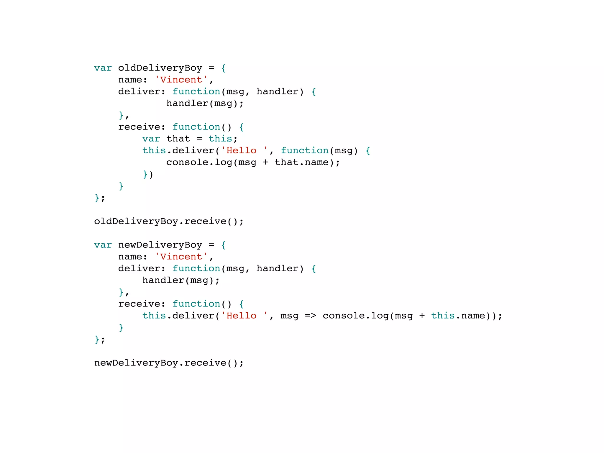 var oldDeliveryBoy = {
name: 'Vincent',
deliver: function(msg, handler) {
handler(msg);
},
receive: function() {
var that = this;
this.deliver('Hello ', function(msg) {
console.log(msg + that.name);
})
}
};
oldDeliveryBoy.receive();
var newDeliveryBoy = {
name: 'Vincent',
deliver: function(msg, handler) {
handler(msg);
},
receive: function() {
this.deliver('Hello ', msg => console.log(msg + this.name));
}
};
newDeliveryBoy.receive();
 