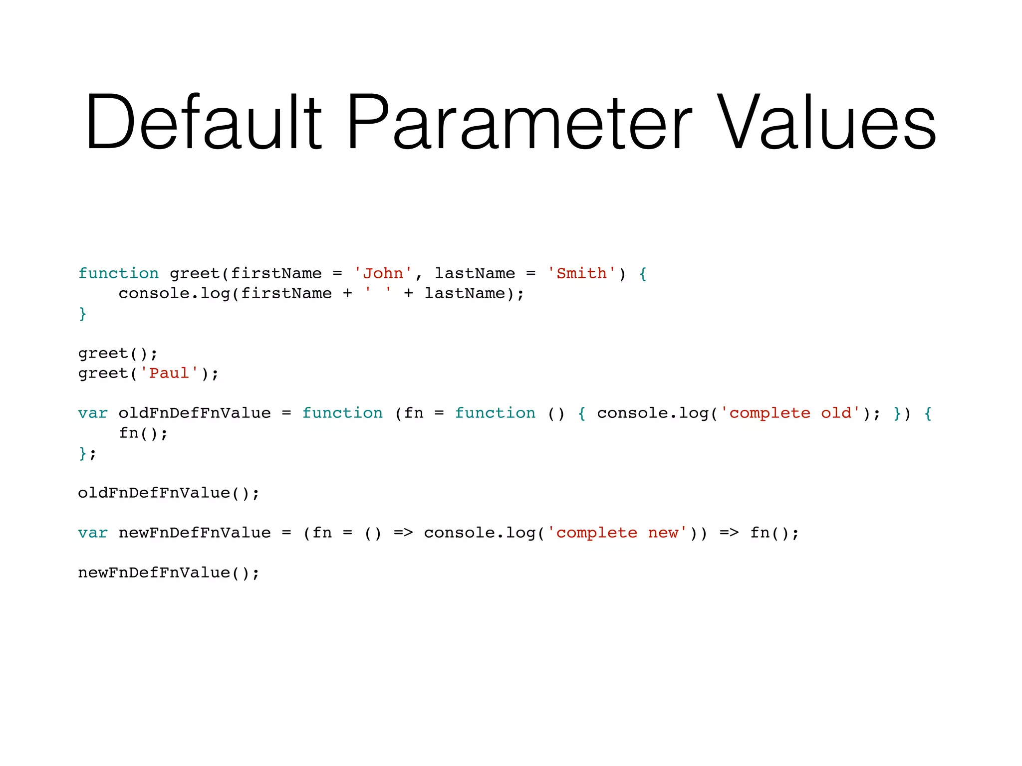 Default Parameter Values
function greet(firstName = 'John', lastName = 'Smith') {
console.log(firstName + ' ' + lastName);
}
greet();
greet('Paul');
var oldFnDefFnValue = function (fn = function () { console.log('complete old'); }) {
fn();
};
oldFnDefFnValue();
var newFnDefFnValue = (fn = () => console.log('complete new')) => fn();
newFnDefFnValue();
 