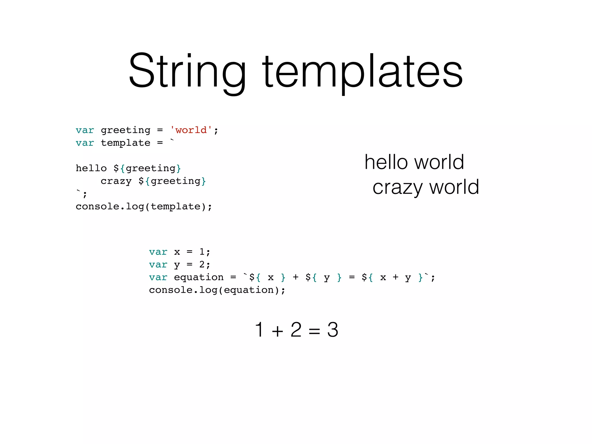 String templates
var greeting = 'world';
var template = `
hello ${greeting}
crazy ${greeting}
`;
console.log(template);
var x = 1;
var y = 2;
var equation = `${ x } + ${ y } = ${ x + y }`;
console.log(equation);
hello world
crazy world
1 + 2 = 3
 