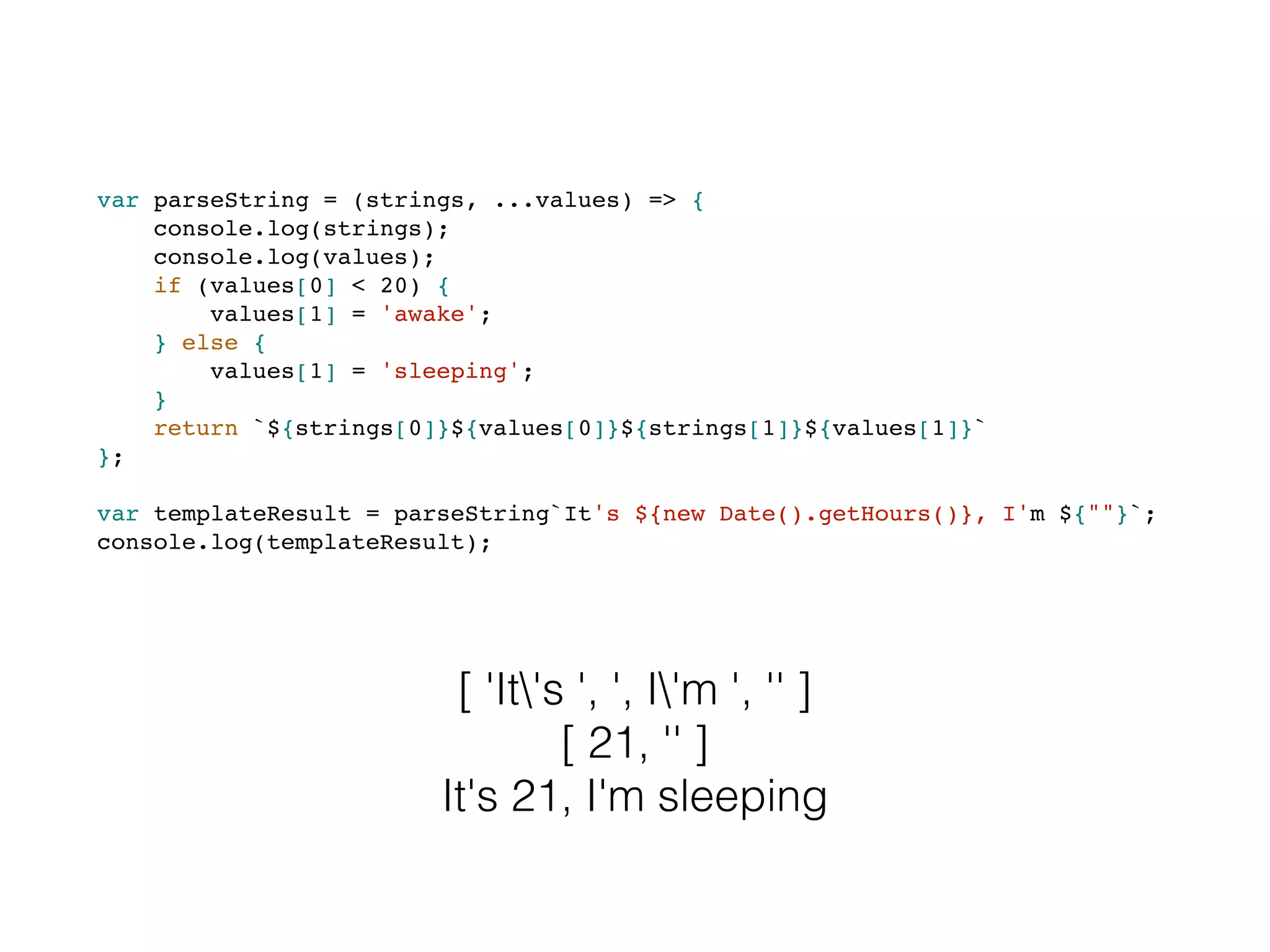var parseString = (strings, ...values) => {
console.log(strings);
console.log(values);
if (values[0] < 20) {
values[1] = 'awake';
} else {
values[1] = 'sleeping';
}
return `${strings[0]}${values[0]}${strings[1]}${values[1]}`
};
var templateResult = parseString`It's ${new Date().getHours()}, I'm ${""}`;
console.log(templateResult);
[ 'It's ', ', I'm ', '' ]
[ 21, '' ]
It's 21, I'm sleeping
 