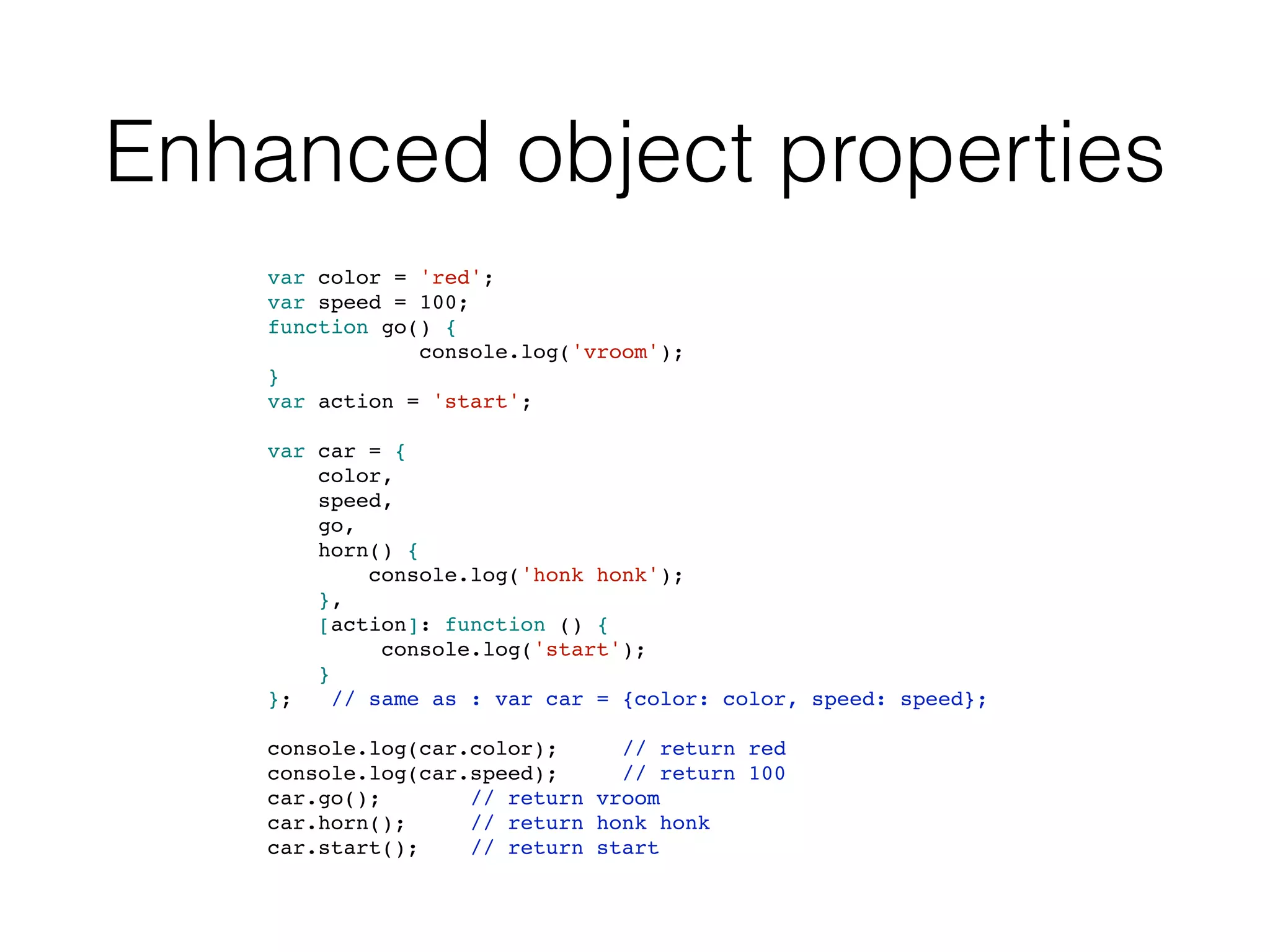 Enhanced object properties
var color = 'red';
var speed = 100;
function go() {
console.log('vroom');
}
var action = 'start';
var car = {
color,
speed,
go,
horn() {
console.log('honk honk');
},
[action]: function () {
console.log('start');
}
}; // same as : var car = {color: color, speed: speed};
console.log(car.color); // return red
console.log(car.speed); // return 100
car.go(); // return vroom
car.horn(); // return honk honk
car.start(); // return start
 