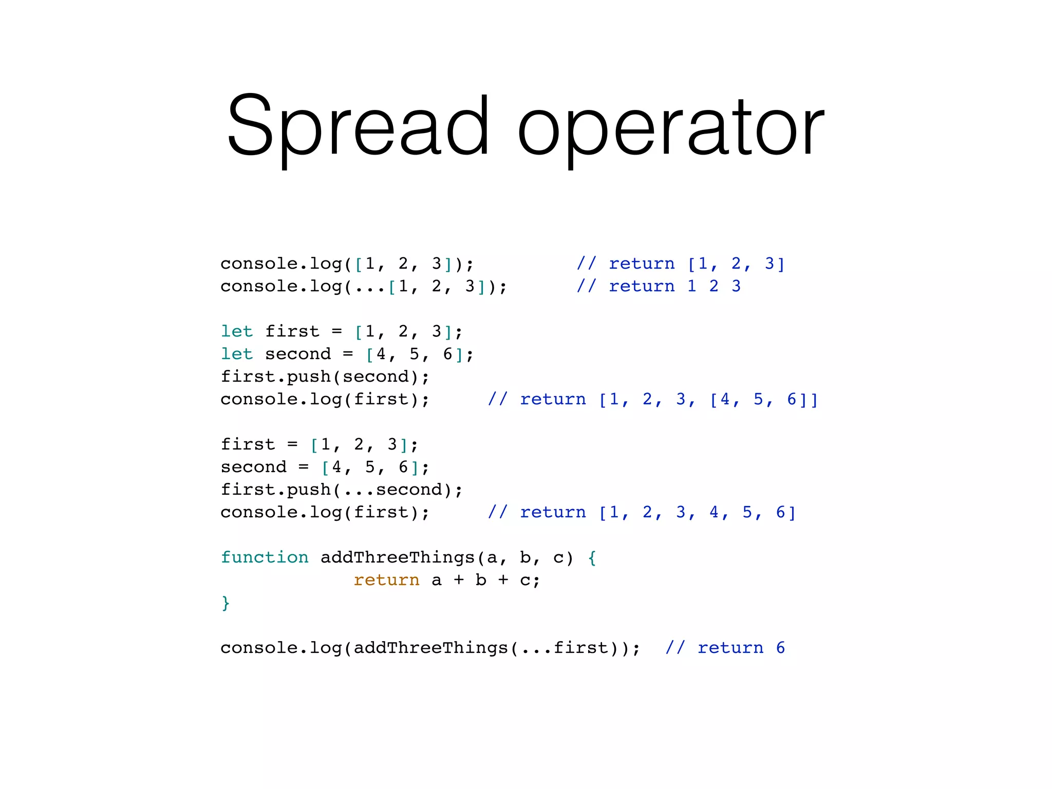 Spread operator
console.log([1, 2, 3]); // return [1, 2, 3]
console.log(...[1, 2, 3]); // return 1 2 3
let first = [1, 2, 3];
let second = [4, 5, 6];
first.push(second);
console.log(first); // return [1, 2, 3, [4, 5, 6]]
first = [1, 2, 3];
second = [4, 5, 6];
first.push(...second);
console.log(first); // return [1, 2, 3, 4, 5, 6]
function addThreeThings(a, b, c) {
return a + b + c;
}
console.log(addThreeThings(...first)); // return 6
 