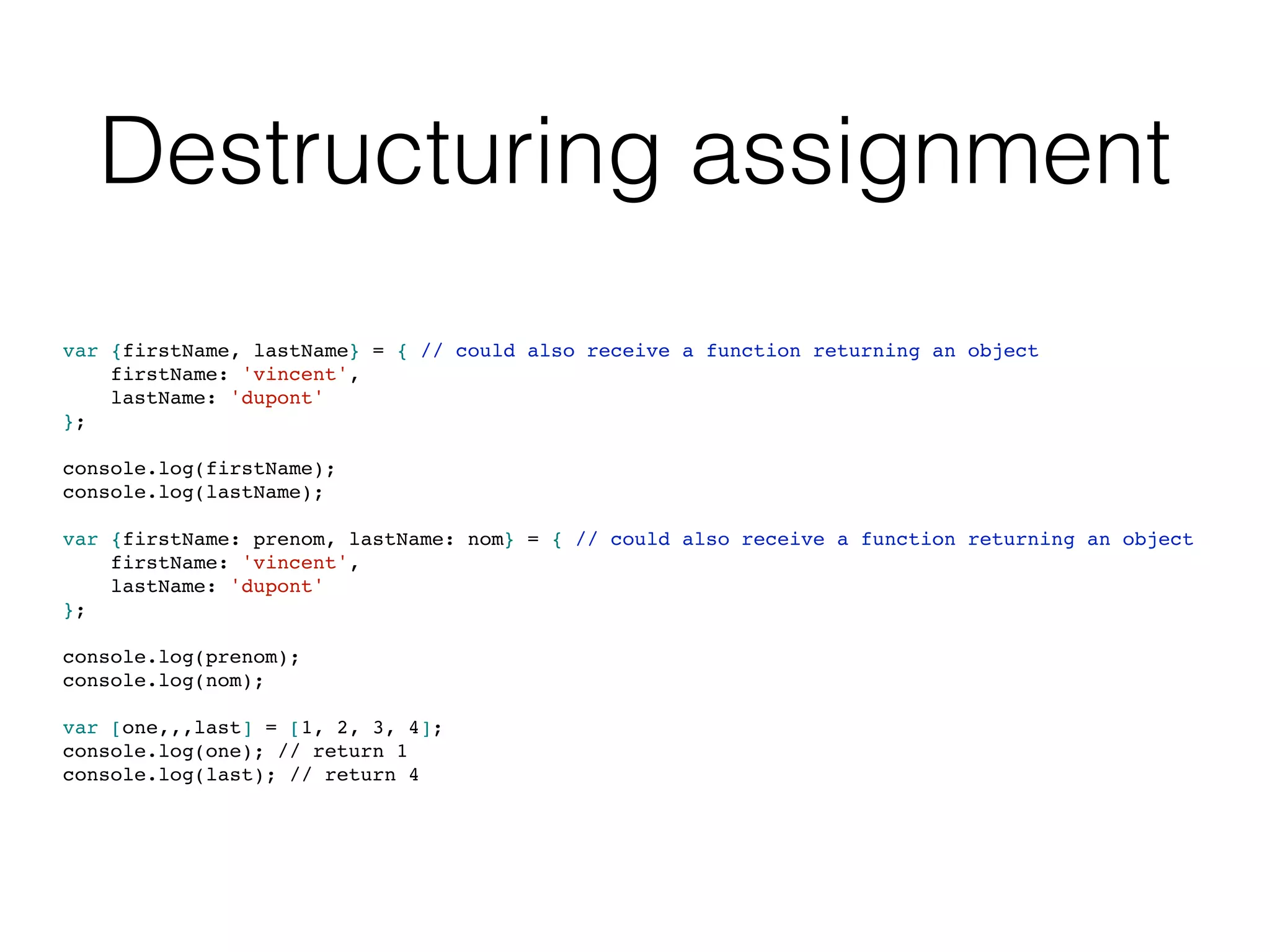 Destructuring assignment
var {firstName, lastName} = { // could also receive a function returning an object
firstName: 'vincent',
lastName: 'dupont'
};
console.log(firstName);
console.log(lastName);
var {firstName: prenom, lastName: nom} = { // could also receive a function returning an object
firstName: 'vincent',
lastName: 'dupont'
};
console.log(prenom);
console.log(nom);
var [one,,,last] = [1, 2, 3, 4];
console.log(one); // return 1
console.log(last); // return 4
 