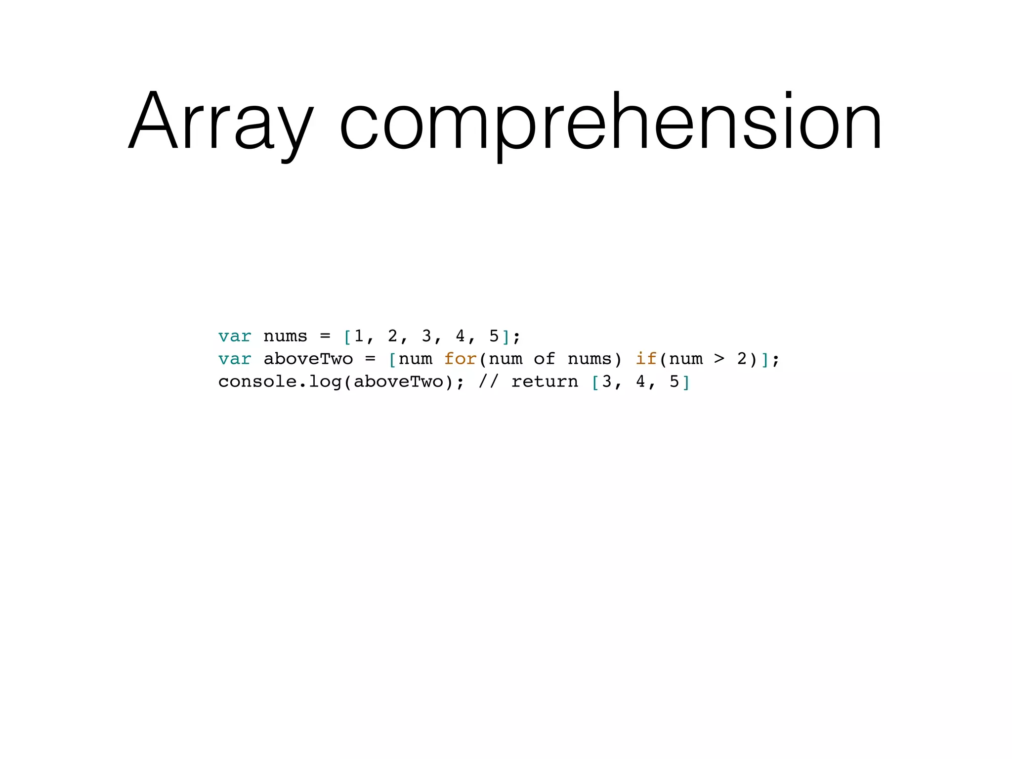 Array comprehension
var nums = [1, 2, 3, 4, 5];
var aboveTwo = [num for(num of nums) if(num > 2)];
console.log(aboveTwo); // return [3, 4, 5]
 