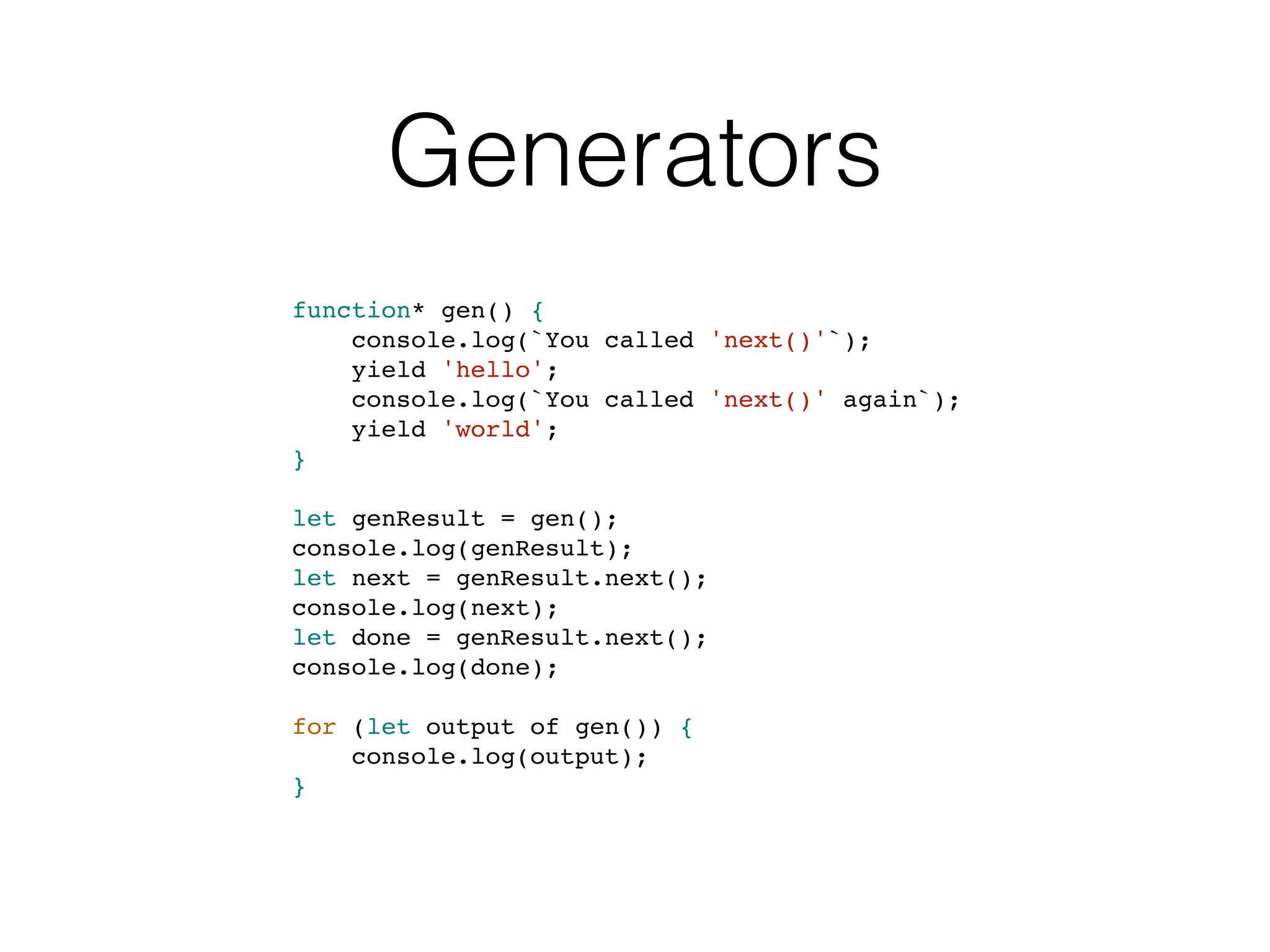 Generators
function* gen() {
console.log(`You called 'next()'`);
yield 'hello';
console.log(`You called 'next()' again`);
yield 'world';
}
let genResult = gen();
console.log(genResult);
let next = genResult.next();
console.log(next);
let done = genResult.next();
console.log(done);
for (let output of gen()) {
console.log(output);
}
 