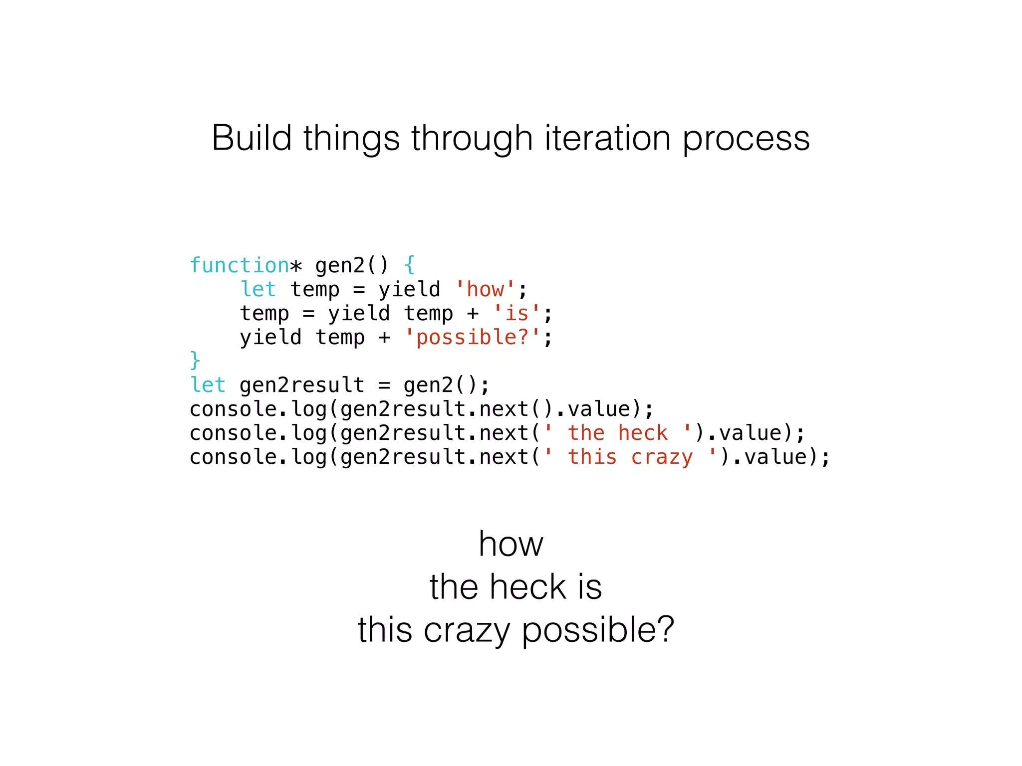 Build things through iteration process
function* gen2() {
let temp = yield 'how';
temp = yield temp + 'is';
yield temp + 'possible?';
}
let gen2result = gen2();
console.log(gen2result.next().value);
console.log(gen2result.next(' the heck ').value);
console.log(gen2result.next(' this crazy ').value);
how
the heck is
this crazy possible?
 