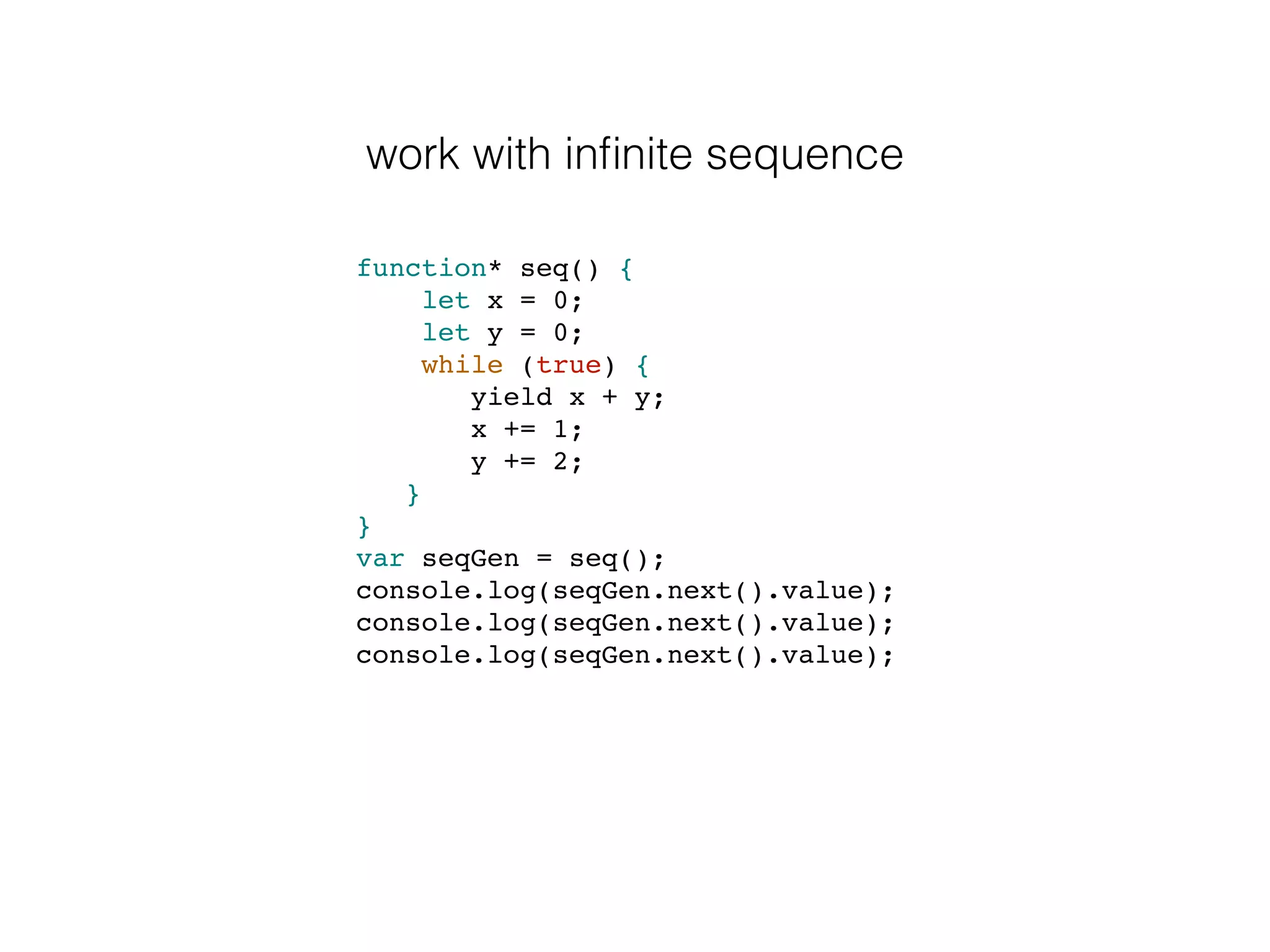 work with inﬁnite sequence
function* seq() {
let x = 0;
let y = 0;
while (true) {
yield x + y;
x += 1;
y += 2;
}
}
var seqGen = seq();
console.log(seqGen.next().value);
console.log(seqGen.next().value);
console.log(seqGen.next().value);
 