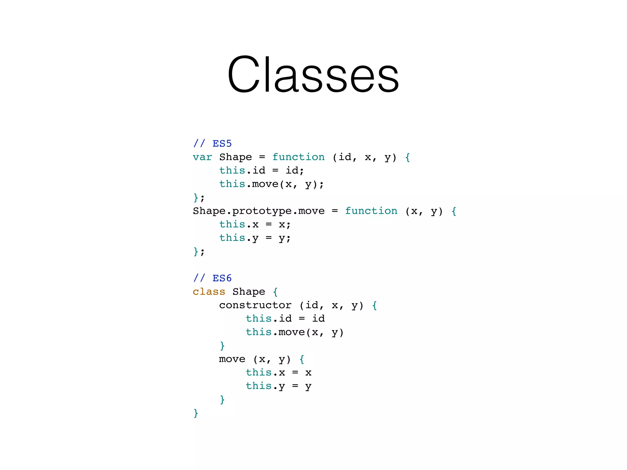 Classes
// ES5
var Shape = function (id, x, y) {
this.id = id;
this.move(x, y);
};
Shape.prototype.move = function (x, y) {
this.x = x;
this.y = y;
};
// ES6
class Shape {
constructor (id, x, y) {
this.id = id
this.move(x, y)
}
move (x, y) {
this.x = x
this.y = y
}
}
 