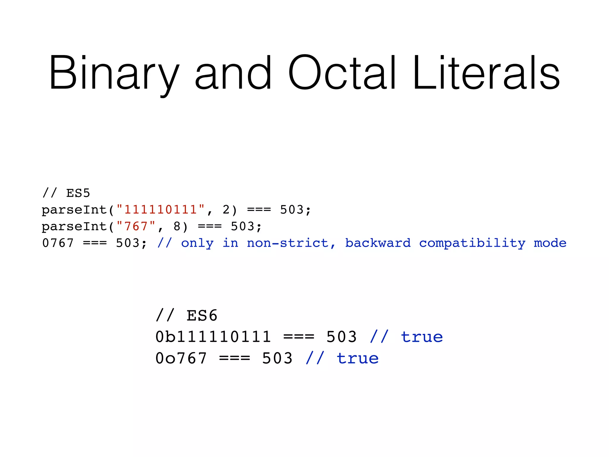 Binary and Octal Literals
// ES6
0b111110111 === 503 // true
0o767 === 503 // true
// ES5
parseInt("111110111", 2) === 503;
parseInt("767", 8) === 503;
0767 === 503; // only in non-strict, backward compatibility mode
 