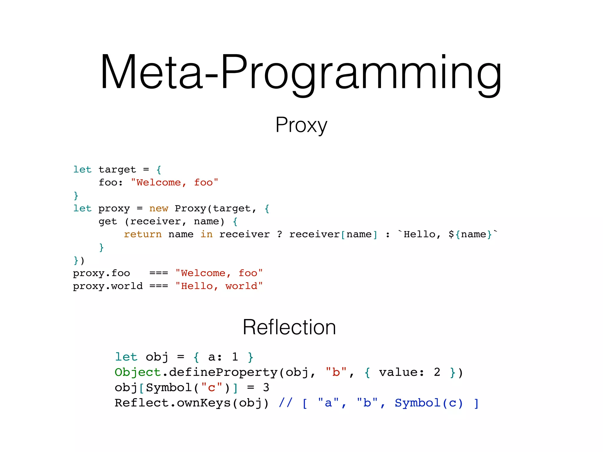 Meta-Programming
let target = {
foo: "Welcome, foo"
}
let proxy = new Proxy(target, {
get (receiver, name) {
return name in receiver ? receiver[name] : `Hello, ${name}`
}
})
proxy.foo === "Welcome, foo"
proxy.world === "Hello, world"
Proxy
let obj = { a: 1 }
Object.defineProperty(obj, "b", { value: 2 })
obj[Symbol("c")] = 3
Reflect.ownKeys(obj) // [ "a", "b", Symbol(c) ]
Reﬂection
 