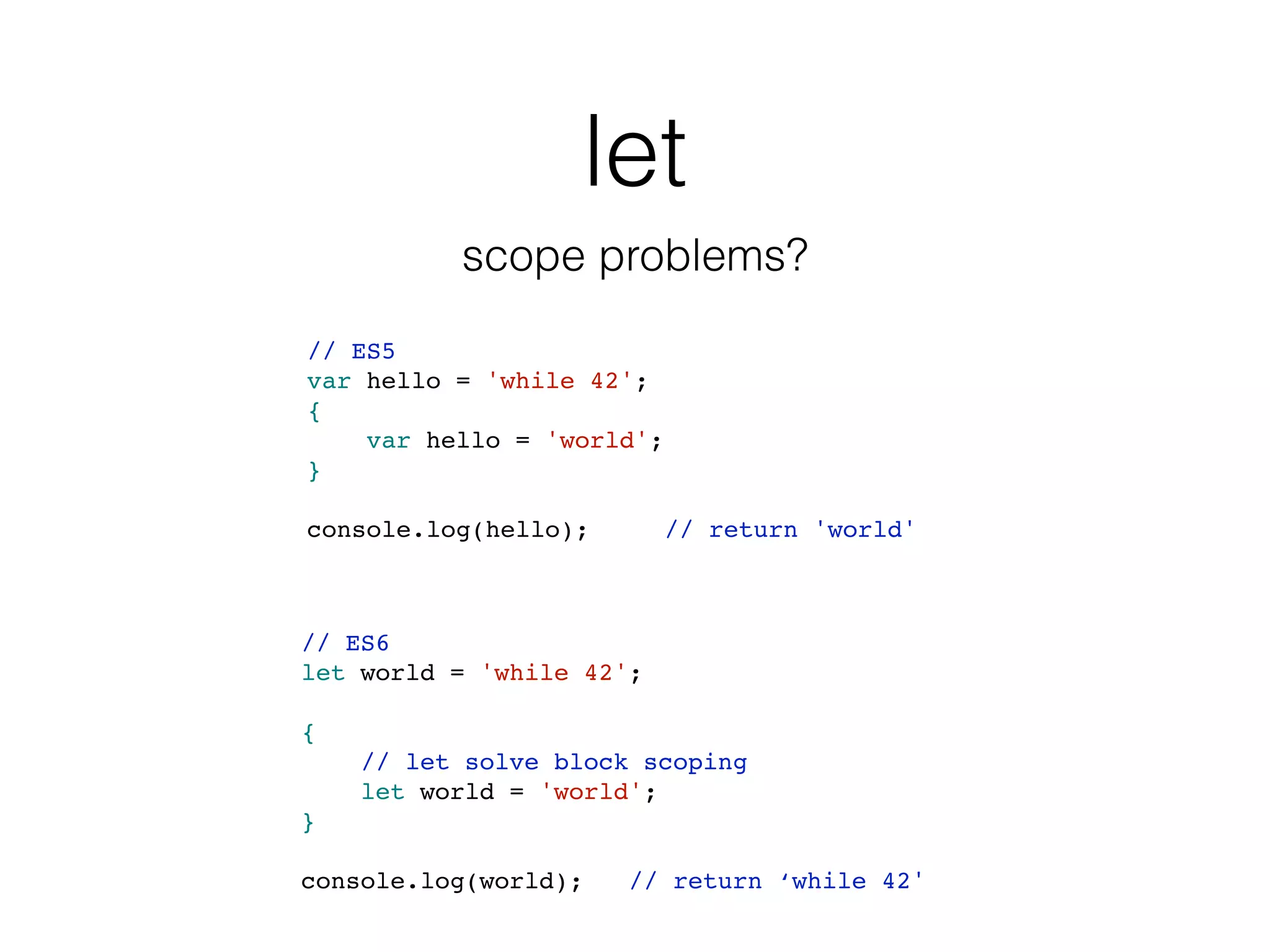 let
scope problems?
// ES5
var hello = 'while 42';
{
var hello = 'world';
}
console.log(hello); // return 'world'
// ES6
let world = 'while 42';
{
// let solve block scoping
let world = 'world';
}
console.log(world); // return ‘while 42'
 