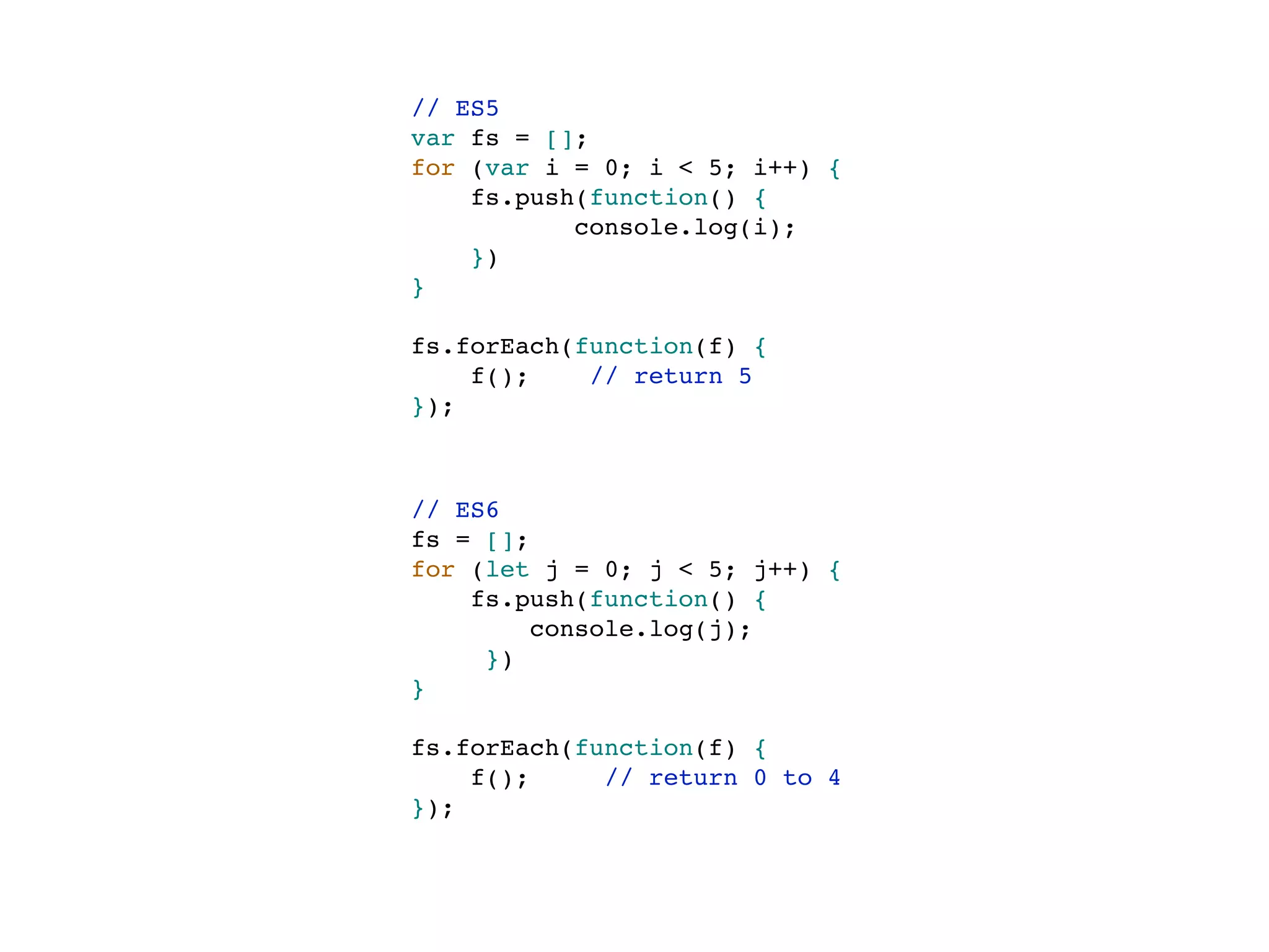 // ES5
var fs = [];
for (var i = 0; i < 5; i++) {
fs.push(function() {
console.log(i);
})
}
fs.forEach(function(f) {
f(); // return 5
});
// ES6
fs = [];
for (let j = 0; j < 5; j++) {
fs.push(function() {
console.log(j);
})
}
fs.forEach(function(f) {
f(); // return 0 to 4
});
 