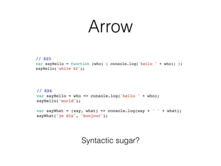 Arrow
// ES5
var sayHello = function (who) { console.log('hello ' + who); };
sayHello('while 42');
// ES6
var sayHello = who => console.log('hello ' + who);
sayHello('world');
var sayWhat = (say, what) => console.log(say + ' ' + what);
sayWhat('je dis', 'bonjour');
Syntactic sugar?
 