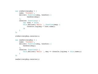 var oldDeliveryBoy = {
name: 'Vincent',
deliver: function(msg, handler) {
handler(msg);
},
receive: function() {
var that = this;
this.deliver('Hello ', function(msg) {
console.log(msg + that.name);
})
}
};
oldDeliveryBoy.receive();
var newDeliveryBoy = {
name: 'Vincent',
deliver: function(msg, handler) {
handler(msg);
},
receive: function() {
this.deliver('Hello ', msg => console.log(msg + this.name));
}
};
newDeliveryBoy.receive();
 