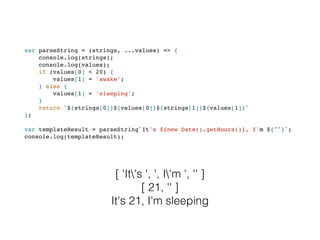 var parseString = (strings, ...values) => {
console.log(strings);
console.log(values);
if (values[0] < 20) {
values[1] = 'awake';
} else {
values[1] = 'sleeping';
}
return `${strings[0]}${values[0]}${strings[1]}${values[1]}`
};
var templateResult = parseString`It's ${new Date().getHours()}, I'm ${""}`;
console.log(templateResult);
[ 'It's ', ', I'm ', '' ]
[ 21, '' ]
It's 21, I'm sleeping
 