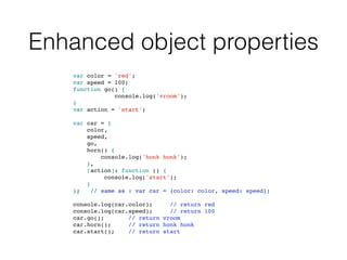 Enhanced object properties
var color = 'red';
var speed = 100;
function go() {
console.log('vroom');
}
var action = 'start';
var car = {
color,
speed,
go,
horn() {
console.log('honk honk');
},
[action]: function () {
console.log('start');
}
}; // same as : var car = {color: color, speed: speed};
console.log(car.color); // return red
console.log(car.speed); // return 100
car.go(); // return vroom
car.horn(); // return honk honk
car.start(); // return start
 
