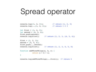 Spread operator
console.log([1, 2, 3]); // return [1, 2, 3]
console.log(...[1, 2, 3]); // return 1 2 3
let first = [1, 2, 3];
let second = [4, 5, 6];
first.push(second);
console.log(first); // return [1, 2, 3, [4, 5, 6]]
first = [1, 2, 3];
second = [4, 5, 6];
first.push(...second);
console.log(first); // return [1, 2, 3, 4, 5, 6]
function addThreeThings(a, b, c) {
return a + b + c;
}
console.log(addThreeThings(...first)); // return 6
 