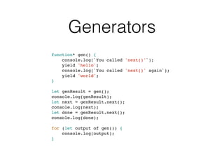Generators
function* gen() {
console.log(`You called 'next()'`);
yield 'hello';
console.log(`You called 'next()' again`);
yield 'world';
}
let genResult = gen();
console.log(genResult);
let next = genResult.next();
console.log(next);
let done = genResult.next();
console.log(done);
for (let output of gen()) {
console.log(output);
}
 