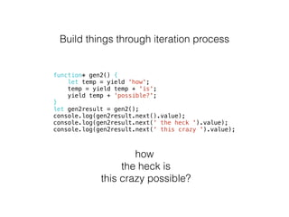 Build things through iteration process
function* gen2() {
let temp = yield 'how';
temp = yield temp + 'is';
yield temp + 'possible?';
}
let gen2result = gen2();
console.log(gen2result.next().value);
console.log(gen2result.next(' the heck ').value);
console.log(gen2result.next(' this crazy ').value);
how
the heck is
this crazy possible?
 