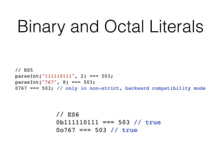 Binary and Octal Literals
// ES6
0b111110111 === 503 // true
0o767 === 503 // true
// ES5
parseInt("111110111", 2) === 503;
parseInt("767", 8) === 503;
0767 === 503; // only in non-strict, backward compatibility mode
 