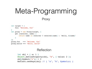 Meta-Programming
let target = {
foo: "Welcome, foo"
}
let proxy = new Proxy(target, {
get (receiver, name) {
return name in receiver ? receiver[name] : `Hello, ${name}`
}
})
proxy.foo === "Welcome, foo"
proxy.world === "Hello, world"
Proxy
let obj = { a: 1 }
Object.defineProperty(obj, "b", { value: 2 })
obj[Symbol("c")] = 3
Reflect.ownKeys(obj) // [ "a", "b", Symbol(c) ]
Reﬂection
 