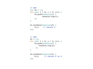 // ES5
var fs = [];
for (var i = 0; i < 5; i++) {
fs.push(function() {
console.log(i);
})
}
fs.forEach(function(f) {
f(); // return 5
});
// ES6
fs = [];
for (let j = 0; j < 5; j++) {
fs.push(function() {
console.log(j);
})
}
fs.forEach(function(f) {
f(); // return 0 to 4
});
 