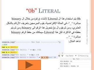 "0b” LITERAL
0b‫ﺍﻝ‬ ‫ﻫﺬﺍ‬ ‫ﺍﺳﺘﺨﺪﺍﻡ‬ ‫ﻳﺘﻢ‬Literal‫ﻹﻧﺸﺎء‬)‫ﺭﻗﻢ‬(‫ﺍﻝ‬ ‫ﺧﻼﻝ‬ ‫ﻣﻦ‬binary
‫ﻣﺒﺎﺷﺮﺓ‬^_^‫ﺑﺎﻟﺸﻜﻞ‬ ‫ﺍﻷﺭﻗﺎﻡ‬ ‫ﺑﺘﻌﺮﻳﻒ‬ ‫ﺍﻟﻤﺒﺮﻣﺠﻴﻦ‬ ‫ﻳﻘﻮﻡ‬ ،‫ﺍﻹﻓﺘﺮﺍﺿﻴﺔ‬ ‫ﺍﻟﺤﺎﻟﺔ‬ ‫ﻓﻲ‬ ،
‫ﺍﻝ‬ ‫ﻳﻘﻮﻡ‬ ‫ﺛﻢ‬ ‫ﻭﻣﻦ‬ ،‫ﺍﻟﻌﺸﺮﻱ‬js‫ﺍﻟﻰ‬ ‫ﺍﻟﺮﻗﻢ‬ ‫ﻫﺬﺍ‬ ‫ﺑﺘﺤﻮﻳﻞ‬binary‫ﻳﺘﻢ‬ ‫ﺛﻢ‬ ‫ﻭﻣﻦ‬
‫ﻫﺬﺍ‬ ‫ﻟﻜﻦ‬ ،‫ﺍﻟﺬﺍﻛﺮﺓ‬ ‫ﻓﻲ‬ ‫ﺣﻔﻈﻪ‬Literal‫ﺍﻟﺮﻗﻢ‬ ‫ﺣﻔﻆ‬ ‫ﻣﻦ‬ ‫ﺳﻴﻤﻜﻨﻚ‬binary
‫ﻣﺒﺎﺷﺮﺓ‬^_^...
‫ﺍﻟﻤﺜﺎﻝ‬ ‫ﺷﺎﻫﺪ‬:
‫ﻣﺠﺎﻧﻴﺔ‬‫ﺩﻭﺭﺓ‬-aneeshikmat@2nees.com
 